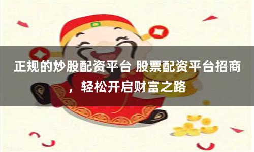 正规的炒股配资平台 股票配资平台招商，轻松开启财富之路