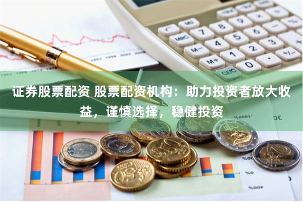 证券股票配资 股票配资机构：助力投资者放大收益，谨慎选择，稳健投资