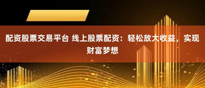 配资股票交易平台 线上股票配资：轻松放大收益，实现财富梦想