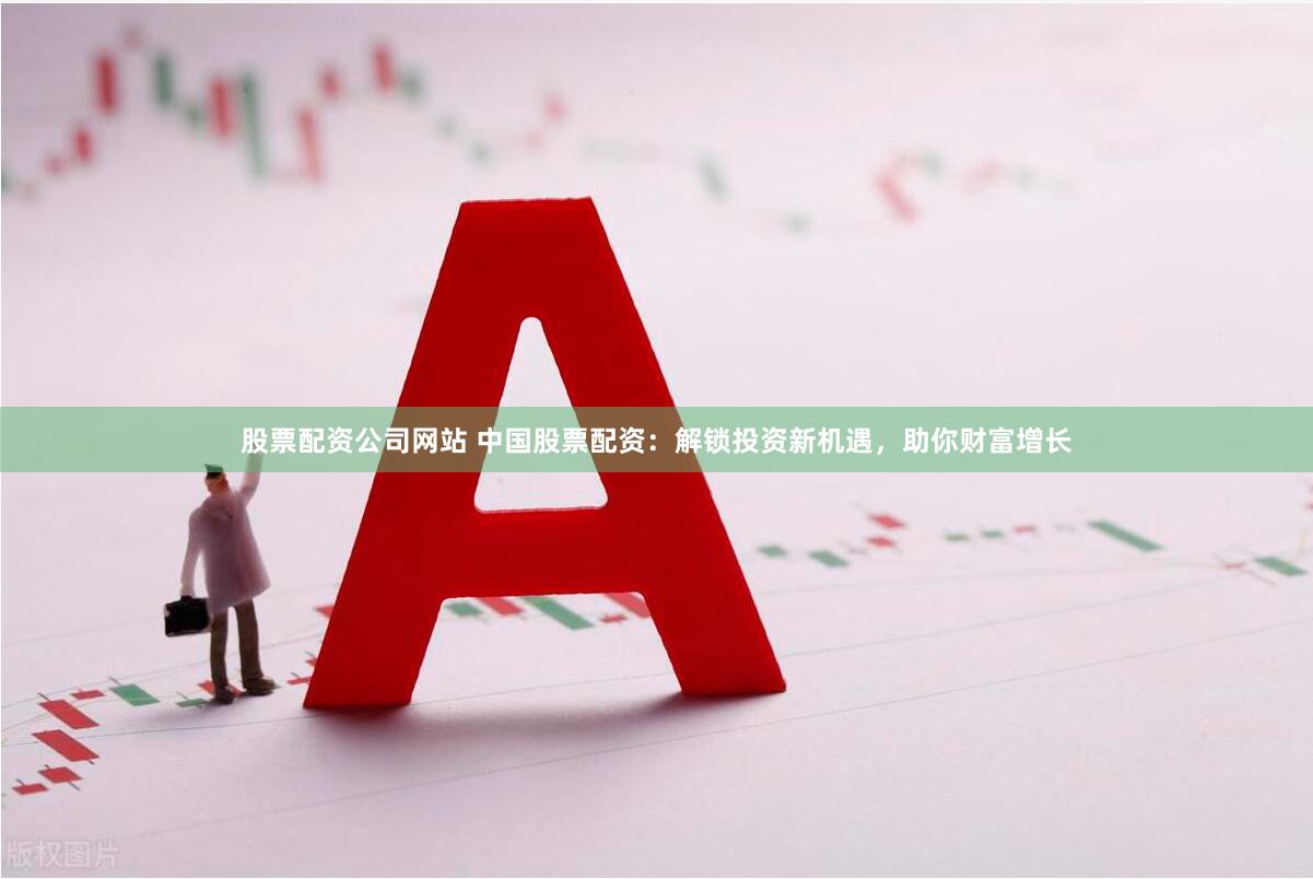股票配资公司网站 中国股票配资：解锁投资新机遇，助你财富增长