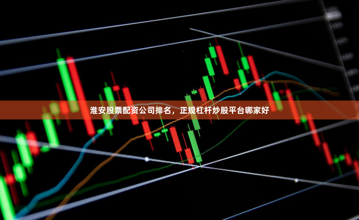 淮安股票配资公司排名，正规杠杆炒股平台哪家好